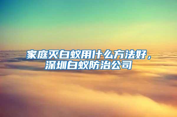 家庭滅白蟻用什么方法好，深圳白蟻防治公司