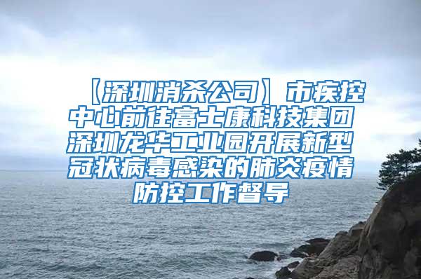 【深圳消殺公司】市疾控中心前往富士康科技集團(tuán)深圳龍華工業(yè)園開(kāi)展新型冠狀病毒感染的肺炎疫情防控工作督導(dǎo)