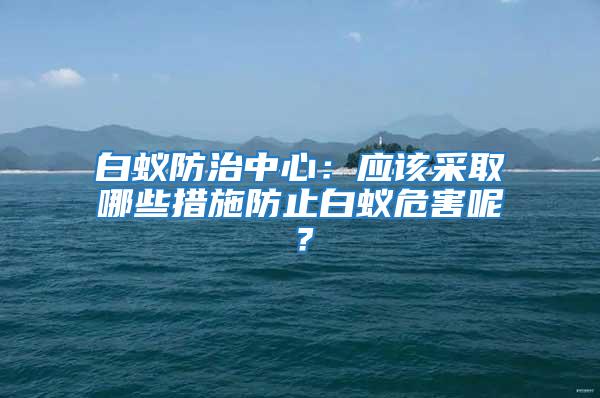 白蟻防治中心：應(yīng)該采取哪些措施防止白蟻危害呢？