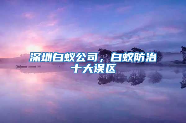 深圳白蟻公司，白蟻防治十大誤區(qū)