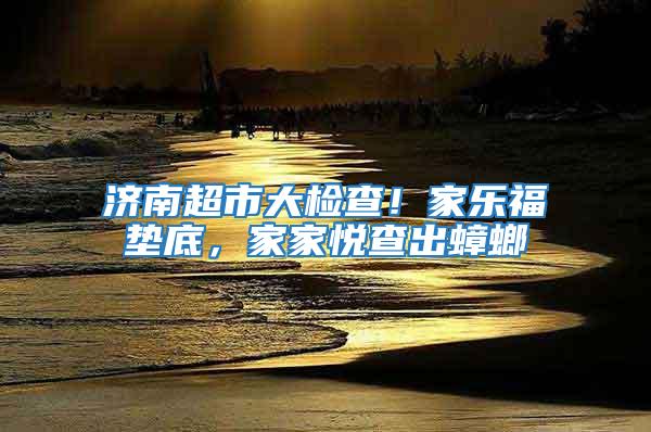 濟(jì)南超市大檢查！家樂福墊底，家家悅查出蟑螂