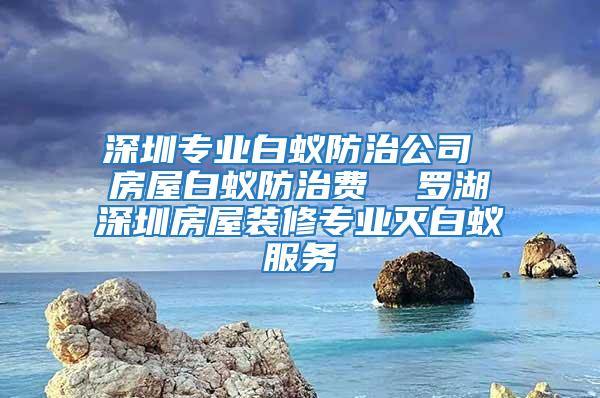 深圳專業(yè)白蟻防治公司 房屋白蟻防治費(fèi)  羅湖深圳房屋裝修專業(yè)滅白蟻服務(wù)