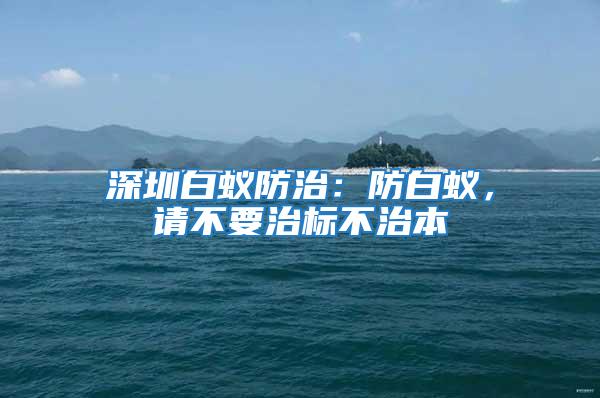 深圳白蟻防治：防白蟻，請不要治標(biāo)不治本